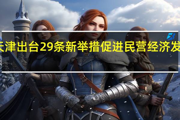 天津出台29条新举措促进民营经济发展壮大