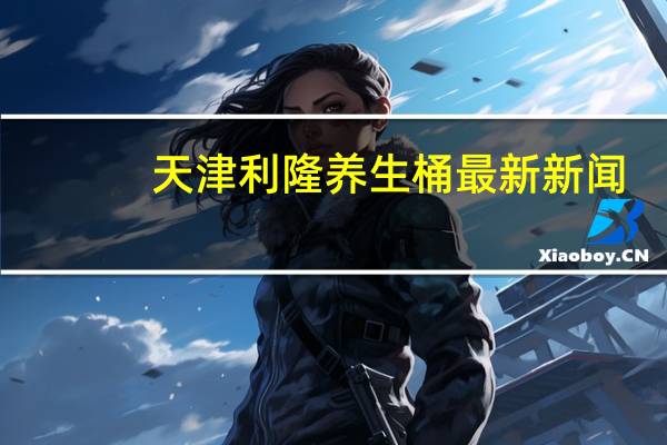 天津利隆养生桶最新新闻（天津利隆养生桶多少钱）
