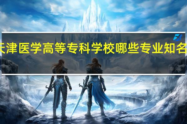 天津医学高等专科学校哪些专业知名度很高