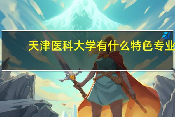 天津医科大学有什么特色专业，专业排名如何