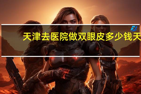 天津去医院做双眼皮多少钱 天津哪家医院割双眼皮技术好