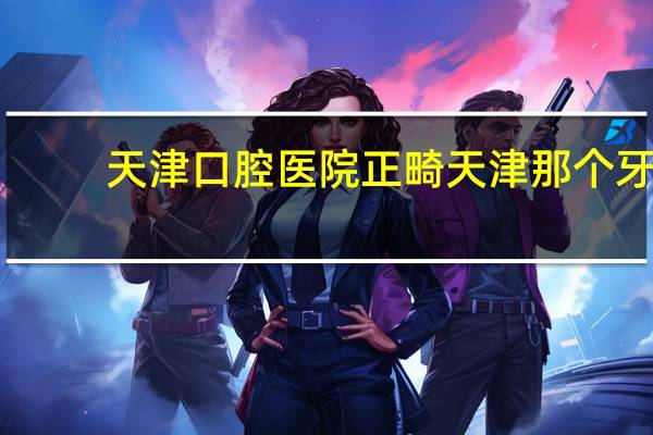 天津口腔医院正畸 天津那个牙科医院正畸好