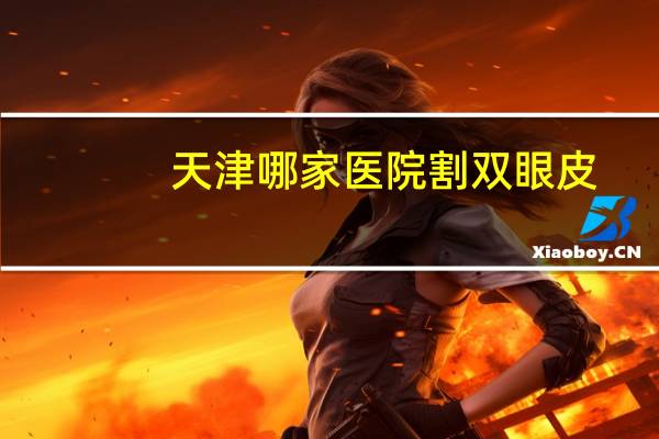 天津哪家医院割双眼皮？天津哪家医院割双眼皮技术好