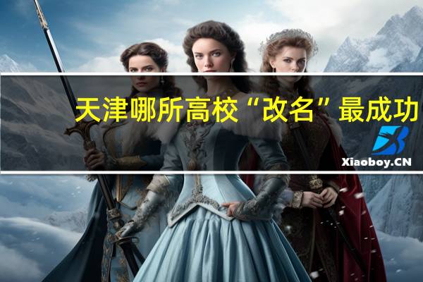 天津哪所高校“改名”最成功，曾经无人问津，如今深受考生们青睐