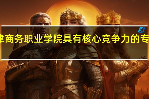 天津商务职业学院具有核心竞争力的专业有哪些