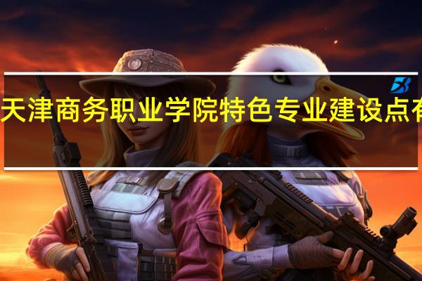 天津商务职业学院特色专业建设点有哪些