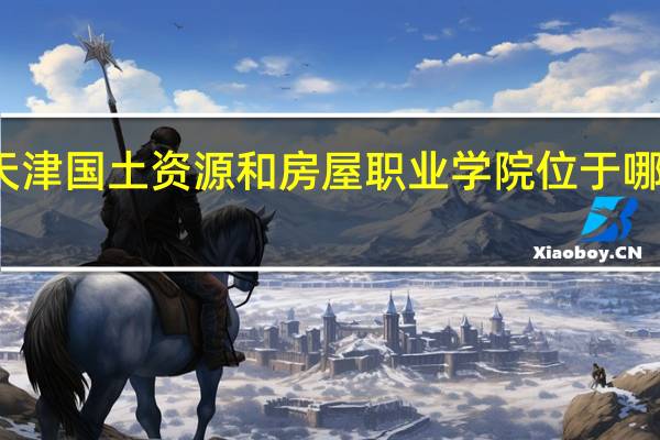 天津国土资源和房屋职业学院位于哪个城市
