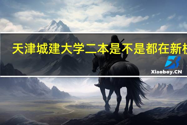 天津城建大学二本是不是都在新校区，，新校区是不是全是上床下桌