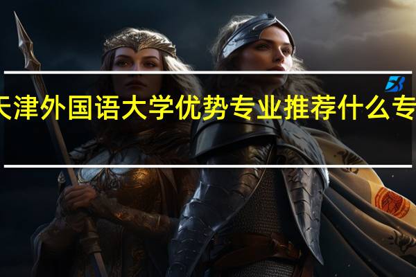 天津外国语大学优势专业推荐 什么专业最好