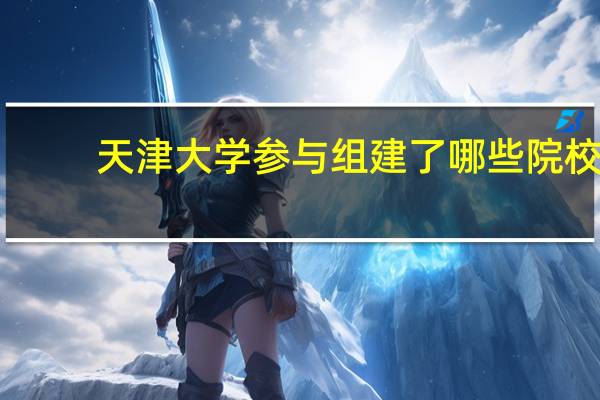 天津大学参与组建了哪些院校