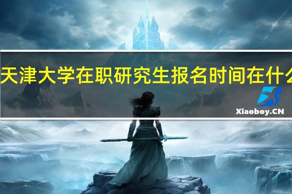 天津大学在职研究生报名时间在什么时候