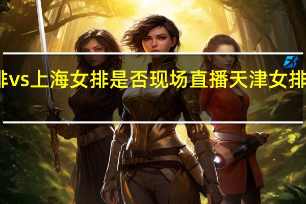 天津女排vs上海女排是否现场直播 天津女排决赛上海女排