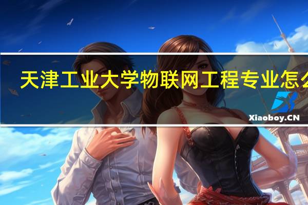 天津工业大学物联网工程专业怎么样