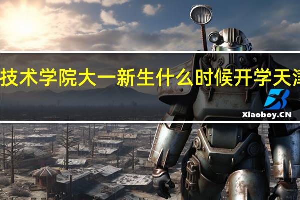 天津工程职业技术学院大一新生什么时候开学 天津工程职业技术学院
