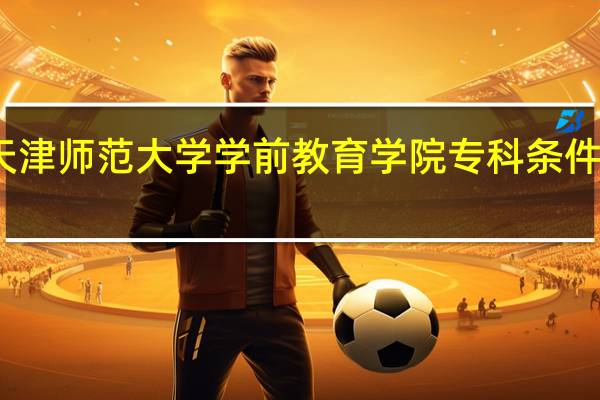 天津师范大学学前教育学院专科条件怎么样