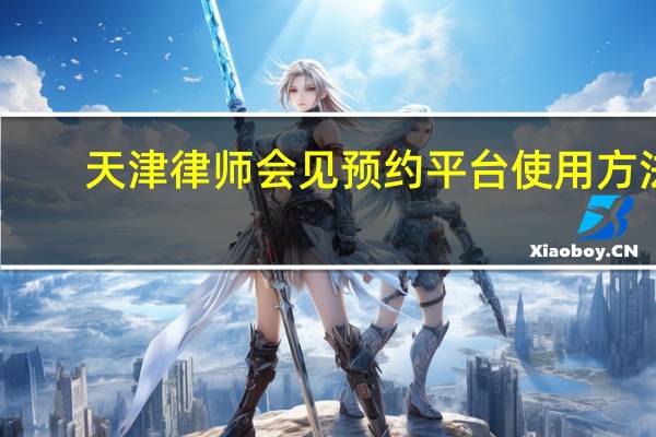 天津律师会见预约平台使用方法（天津律师会见预约平台）