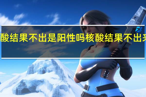 天津核酸结果不出是阳性吗 核酸结果不出来就是阳性吗