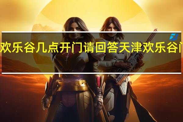 天津欢乐谷几点开门请回答 天津欢乐谷门票多少钱