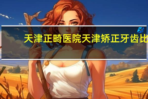 天津正畸医院 天津矫正牙齿比较好的医院有哪些