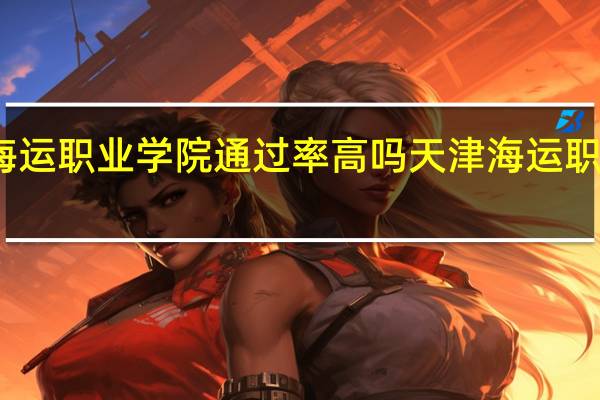 天津海运职业学院通过率高吗 天津海运职业技术学院