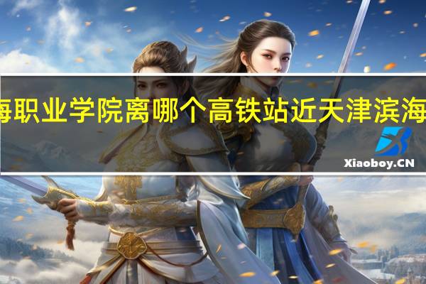 天津滨海职业学院离哪个高铁站近 天津滨海职业技术学院