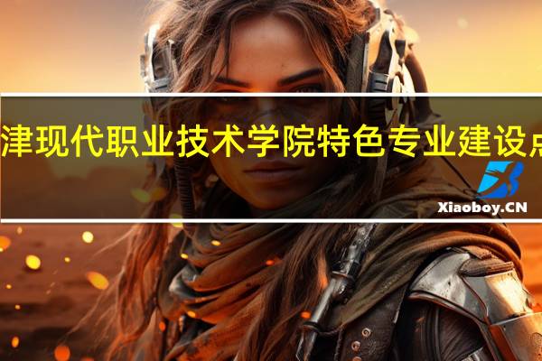 天津现代职业技术学院特色专业建设点有哪些