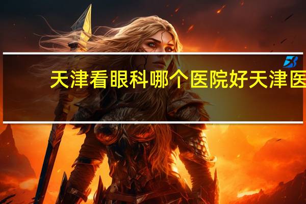 天津看眼科哪个医院好 天津医科大学眼科医院全国排名