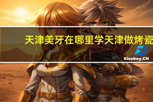 天津美牙在哪里学 天津做烤瓷牙比较好的在哪里