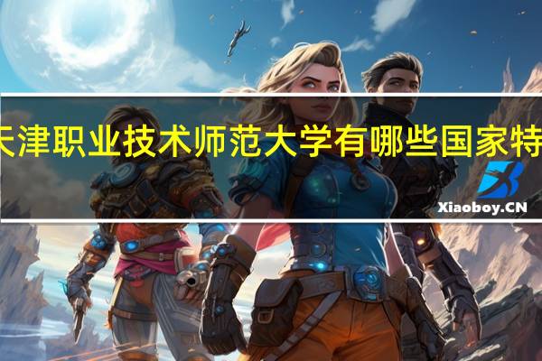 天津职业技术师范大学有哪些国家特色专业