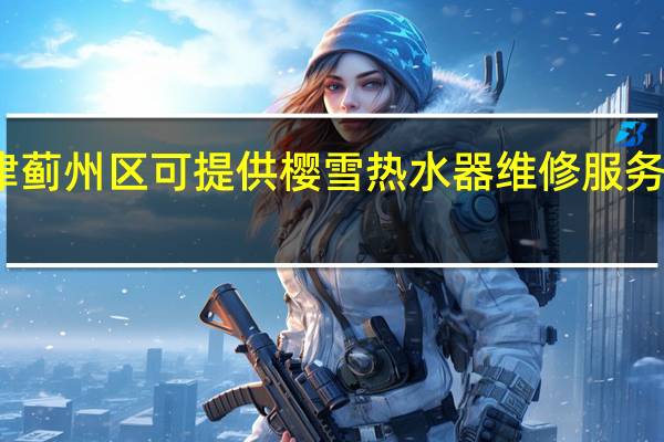 天津蓟州区可提供樱雪热水器维修服务地址在哪