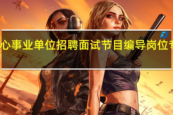 天津融媒体中心事业单位招聘面试节目编导岗位专业能力测试怎么考_百 ...