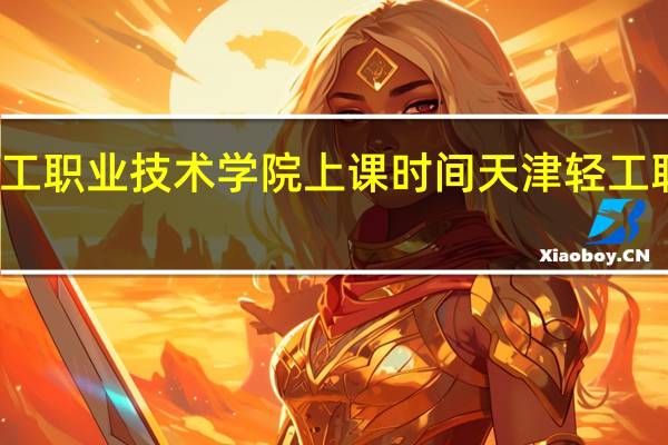 天津轻工职业技术学院上课时间 天津轻工职业技术学院