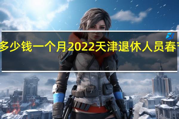 天津领取养老金多少钱一个月 2022天津退休人员春节补贴一般什么时候发
