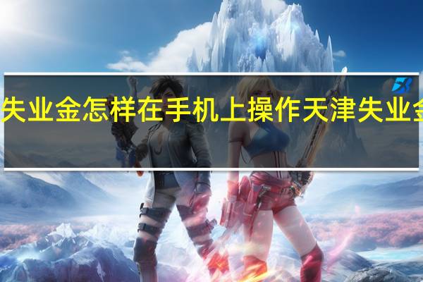 天津领取失业金怎样在手机上操作　天津失业金网上领取流程