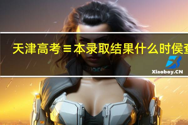 天津高考≡本录取结果什么时侯查询