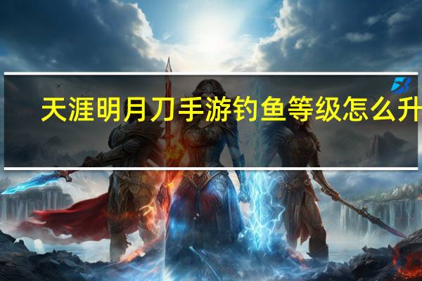 天涯明月刀手游钓鱼等级怎么升级（天涯明月刀手游钓鱼等级怎么提升）