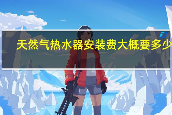天然气热水器安装费大概要多少钱（天然气热水器安装）