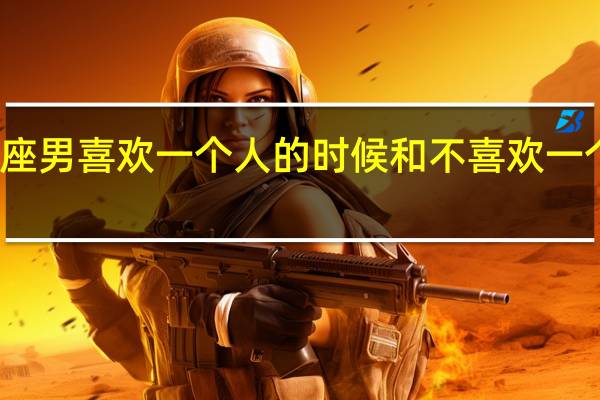天称座男喜欢一个人的时候和不喜欢一个人的时候(天称男喜欢一个人的表现)