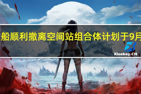 天舟五号货运飞船顺利撤离空间站组合体 计划于9月12日受控再入大气层