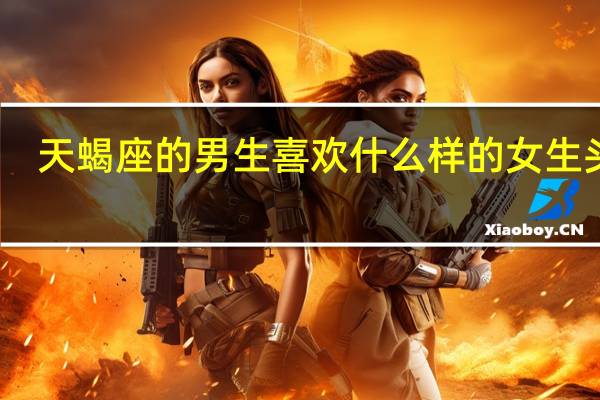天蝎座的男生喜欢什么样的女生头像（天蝎座的男生喜欢什么样的女生）