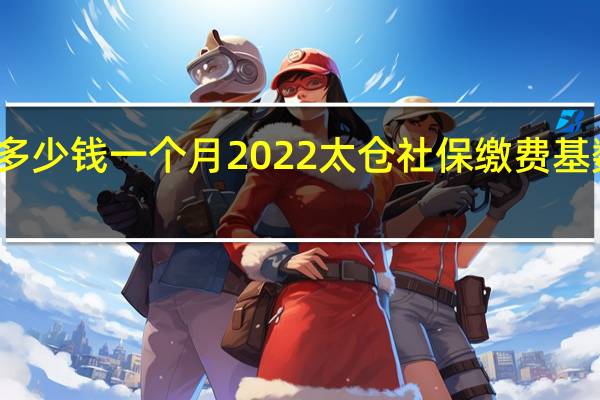 太仓社保多少钱一个月　2022太仓社保缴费基数及比例一览表