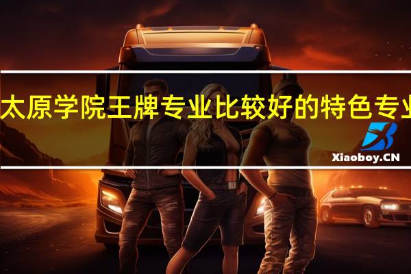 太原学院王牌专业 比较好的特色专业名单
