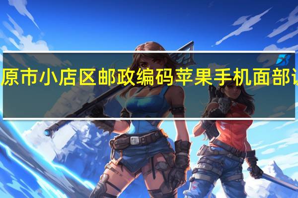 太原市小店区邮政编码苹果手机面部识别不了