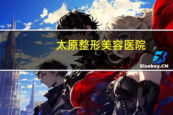 太原整形美容医院,太原口碑最好的整形医院是哪家