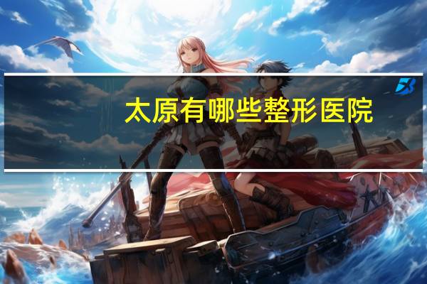 太原有哪些整形医院？太原口碑最好的整形医院是哪家