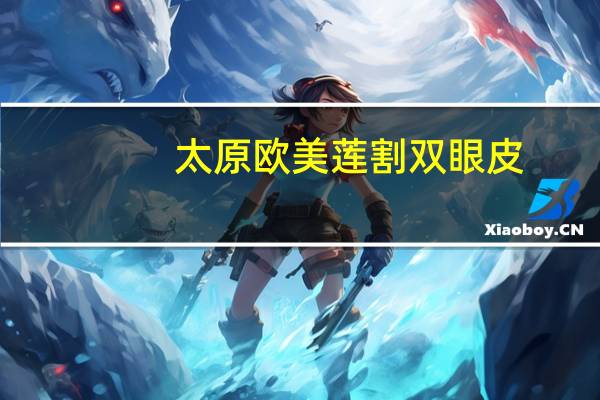 太原欧美莲割双眼皮，太原做双眼皮医院哪家最好