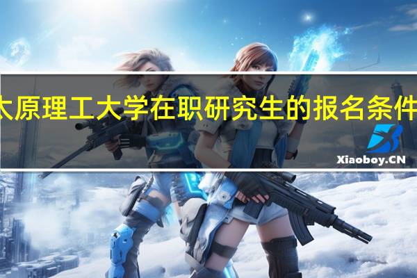 太原理工大学在职研究生的报名条件及入口