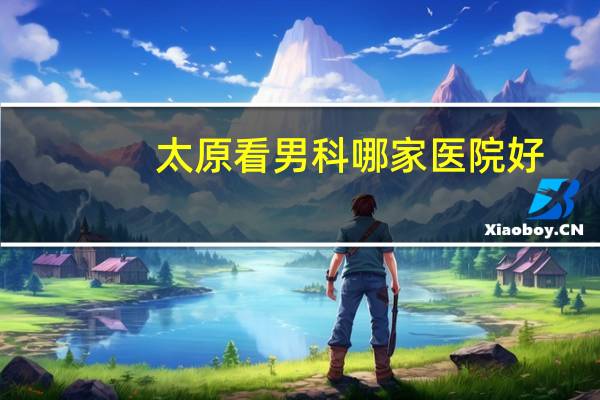太原看男科哪家医院好（关于太原看男科哪家医院好的介绍）