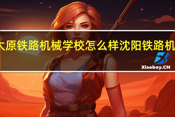 太原铁路机械学校怎么样 沈阳铁路机械学校