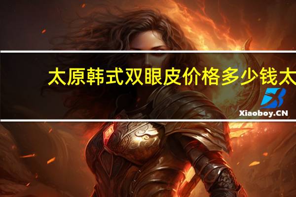 太原韩式双眼皮价格多少钱 太原264整形医院割双眼皮多钱